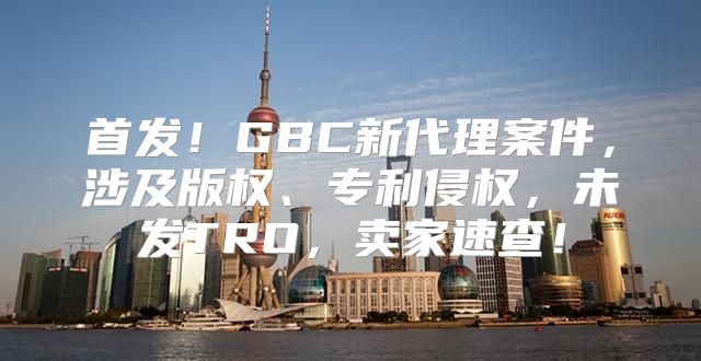 首发！GBC新代理案件，涉及版权、专利侵权，未发TRO，卖家速查！
