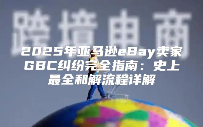 2025年亚马逊eBay卖家GBC纠纷完全指南：史上最全和解流程详解