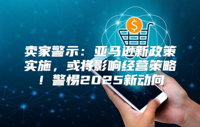 卖家警示：亚马逊新政策实施，或将影响经营策略！警惕2025新动向