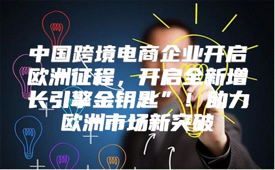 中国跨境电商企业开启欧洲征程，开启全新增长引擎金钥匙”！助力欧洲市场新突破