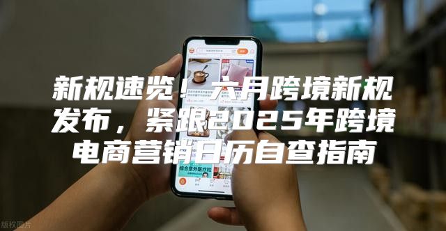 新规速览！六月跨境新规发布，紧跟2025年跨境电商营销日历自查指南
