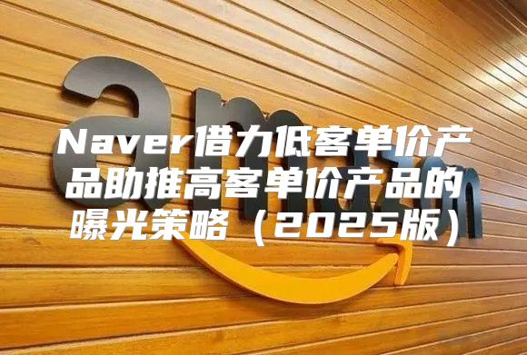 Naver借力低客单价产品助推高客单价产品的曝光策略2025版