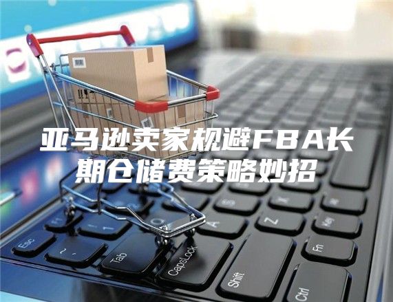 亚马逊卖家规避FBA长期仓储费策略妙招