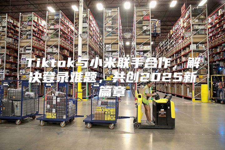 Tiktok与小米联手合作，解决登录难题，共创2025新篇章