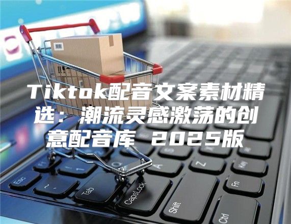 Tiktok配音文案素材精选：潮流灵感激荡的创意配音库 2025版