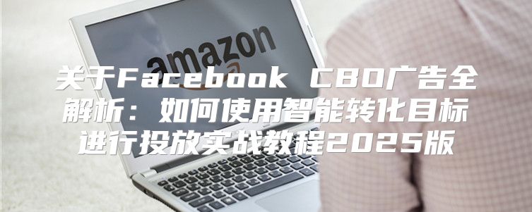 关于Facebook CBO广告全解析：如何使用智能转化目标进行投放实战教程2025版