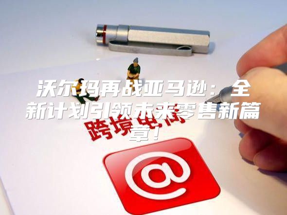 沃尔玛再战亚马逊：全新计划引领未来零售新篇章！