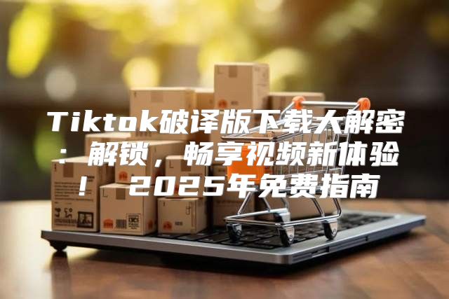 Tiktok破译版下载大解密：解锁，畅享视频新体验！ 2025年免费指南
