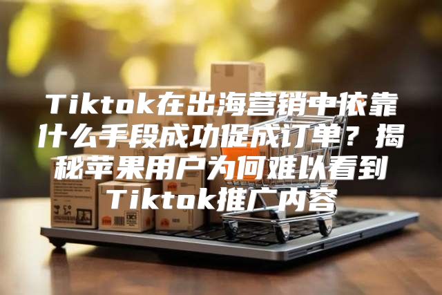Tiktok在出海营销中依靠什么手段成功促成订单？揭秘苹果用户为何难以看到Tiktok推广内容