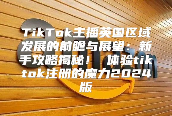 TikTok主播英国区域发展的前瞻与展望：新手攻略揭秘！ 体验tiktok注册的魔力2025版
