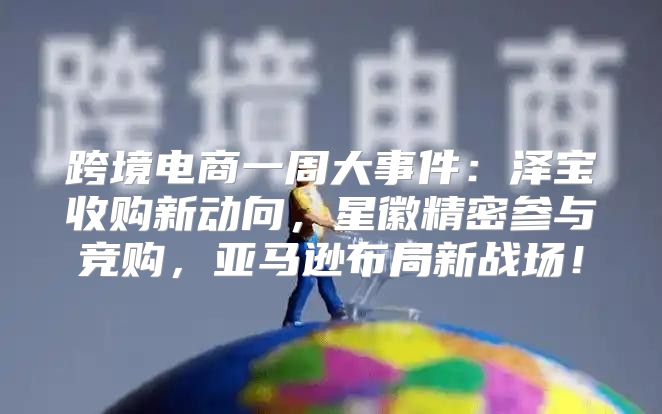 跨境电商一周大事件：泽宝收购新动向，星徽精密参与竞购，亚马逊布局新战场！
