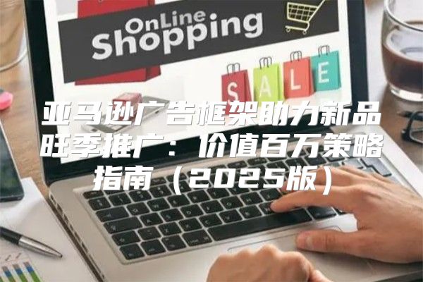 亚马逊广告框架助力新品旺季推广：价值百万策略指南2025版