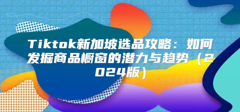 Tiktok新加坡选品攻略：如何发掘商品橱窗的潜力与趋势2025版