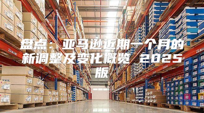 盘点：亚马逊近期一个月的新调整及变化概览 2025版