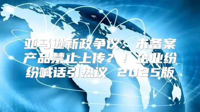 亚马逊新政争议：未备案产品禁止上传？！企业纷纷喊话引热议 2025版