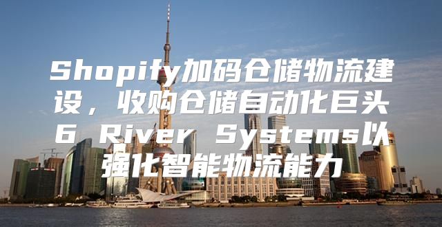 Shopify加码仓储物流建设，收购仓储自动化巨头6 River Systems以强化智能物流能力