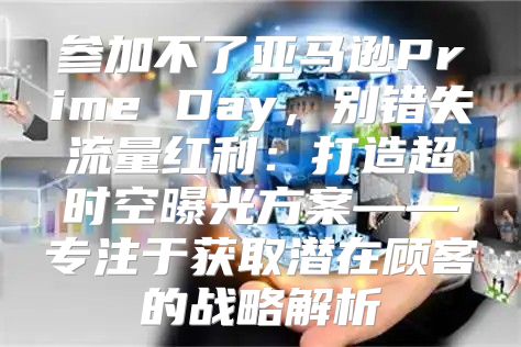 参加不了亚马逊Prime Day，别错失流量红利：打造超时空曝光方案——专注于获取潜在顾客的战略解析