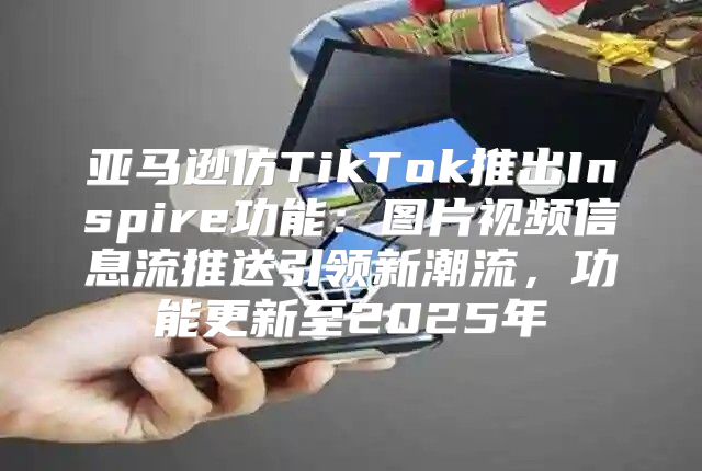 亚马逊仿TikTok推出Inspire功能：图片视频信息流推送引领新潮流，功能更新至2025年