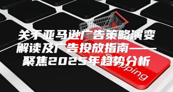 关于亚马逊广告策略演变解读及广告投放指南——聚焦2025年趋势分析