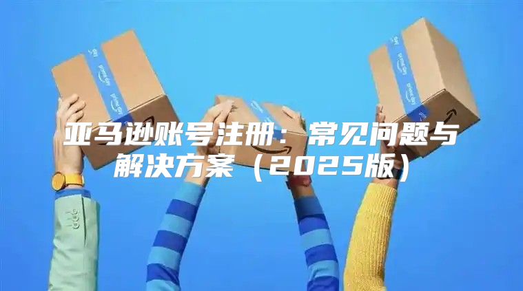 亚马逊账号注册：常见问题与解决方案2025版