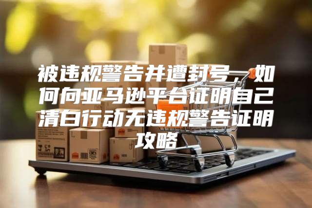 被违规警告并遭封号，如何向亚马逊平台证明自己清白行动无违规警告证明攻略