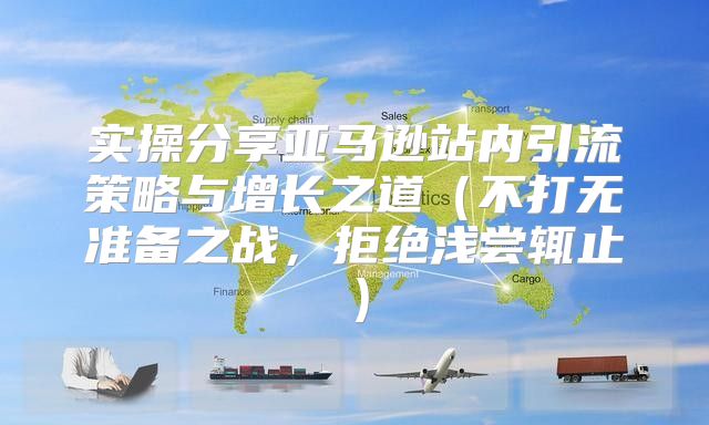 实操分享亚马逊站内引流策略与增长之道不打无准备之战，拒绝浅尝辄止