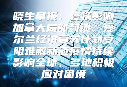 晓生早报：疫情影响加拿大局部封锁，爱尔兰经济复苏计划受阻难解新冠疫情持续影响全球，多地积极应对困境
