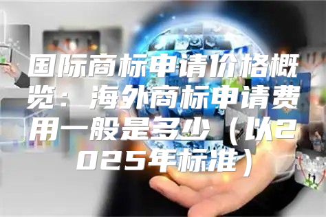 国际商标申请价格概览：海外商标申请费用一般是多少以2025年标准