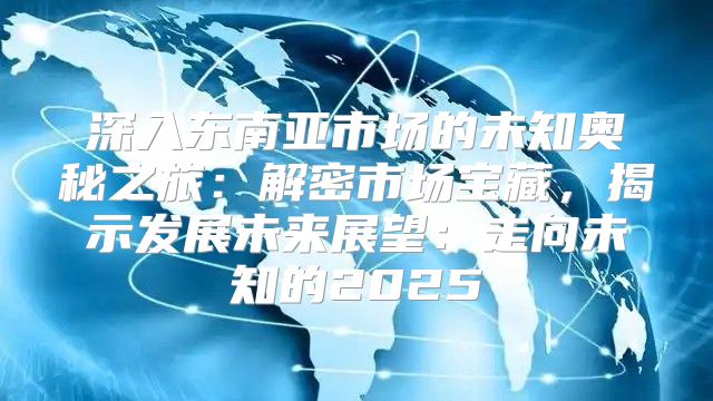 深入东南亚市场的未知奥秘之旅：解密市场宝藏，揭示发展未来展望：走向未知的2025