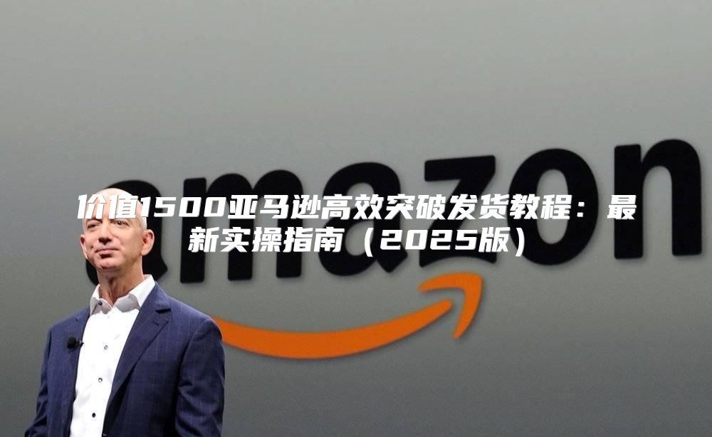 价值1500亚马逊高效突破发货教程：最新实操指南2025版