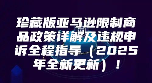 珍藏版亚马逊限制商品政策详解及违规申诉全程指导2025年全新更新！