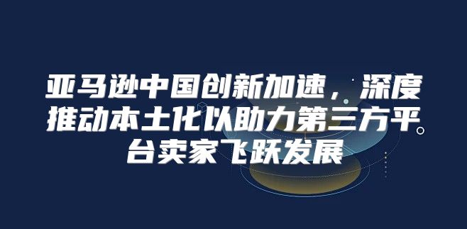 亚马逊中国创新加速，深度推动本土化以助力第三方平台卖家飞跃发展