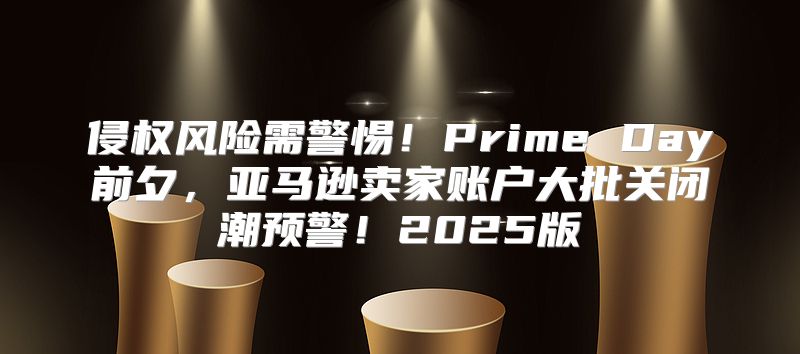 侵权风险需警惕！Prime Day前夕，亚马逊卖家账户大批关闭潮预警！2025版