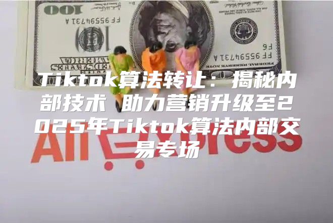 Tiktok算法转让：揭秘内部技术 助力营销升级至2025年Tiktok算法内部交易专场