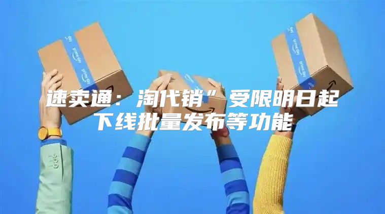 速卖通：淘代销”受限明日起下线批量发布等功能