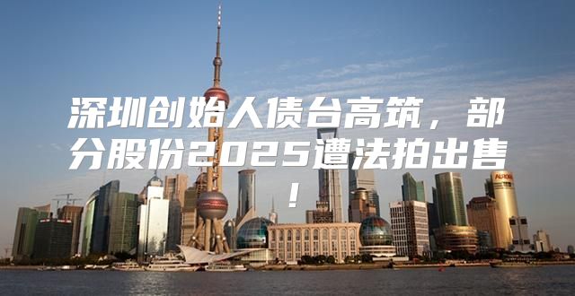 深圳创始人债台高筑，部分股份2025遭法拍出售！