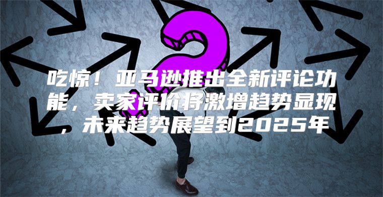 吃惊！亚马逊推出全新评论功能，卖家评价将激增趋势显现，未来趋势展望到2025年