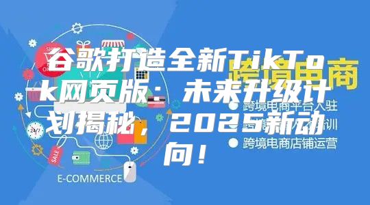 谷歌打造全新TikTok网页版：未来升级计划揭秘，2025新动向！