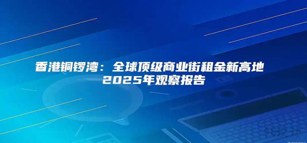 香港铜锣湾：全球顶级商业街租金新高地 2025年观察报告
