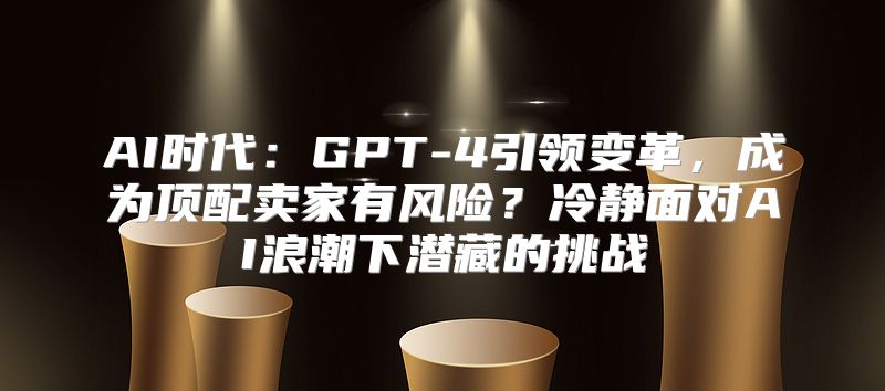 AI时代：GPT-4引领变革，成为顶配卖家有风险？冷静面对AI浪潮下潜藏的挑战