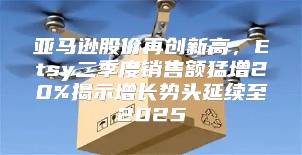 亚马逊股价再创新高，Etsy二季度销售额猛增20%揭示增长势头延续至2025