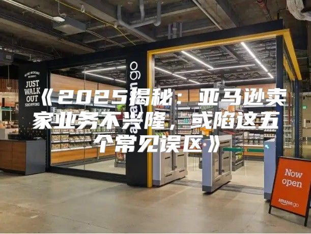 2025揭秘：亚马逊卖家业务不兴隆，或陷这五个常见误区