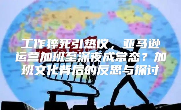 工作猝死引热议，亚马逊运营加班至深夜成常态？加班文化背后的反思与探讨