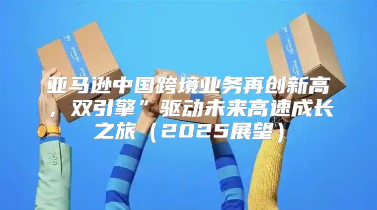 亚马逊中国跨境业务再创新高，双引擎”驱动未来高速成长之旅2025展望