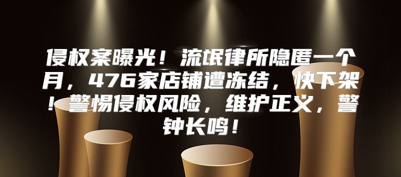 侵权案曝光！流氓律所隐匿一个月，476家店铺遭冻结，快下架！警惕侵权风险，维护正义，警钟长鸣！