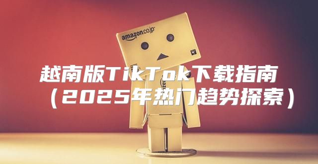越南版TikTok下载指南2025年热门趋势探索