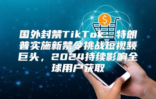 国外封禁TikTok：特朗普实施新禁令挑战短视频巨头，2025持续影响全球用户获取