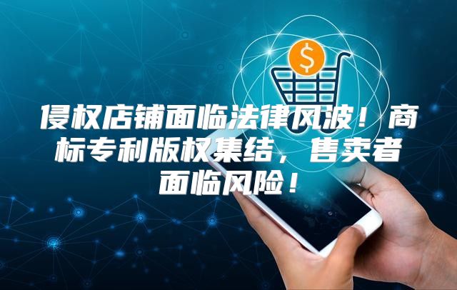 侵权店铺面临法律风波！商标专利版权集结，售卖者面临风险！