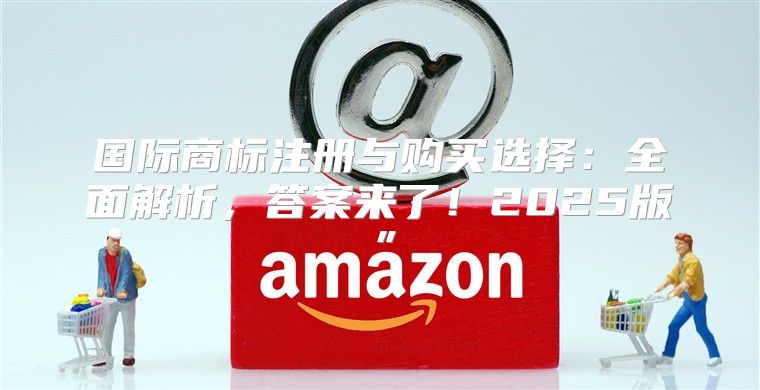 国际商标注册与购买选择：全面解析，答案来了！2025版”