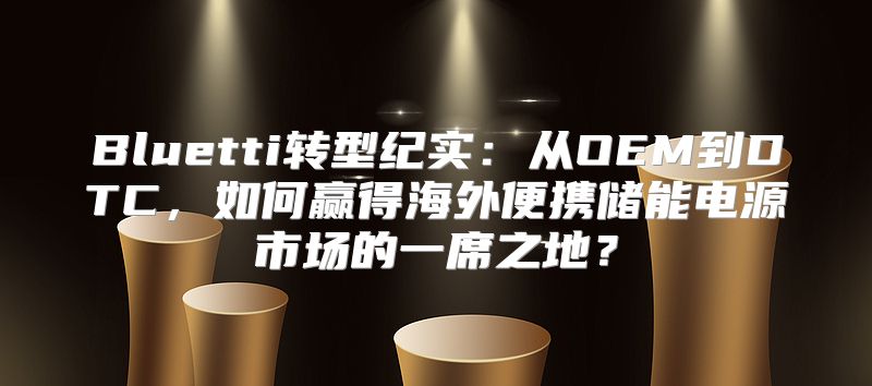 Bluetti转型纪实：从OEM到DTC，如何赢得海外便携储能电源市场的一席之地？